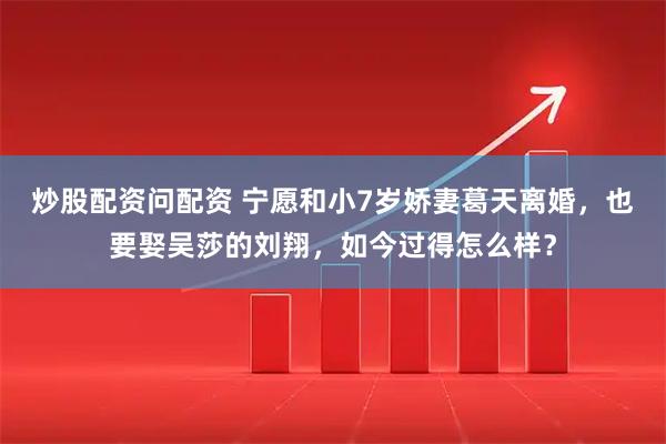 炒股配资问配资 宁愿和小7岁娇妻葛天离婚，也要娶吴莎的刘翔，如今过得怎么样？