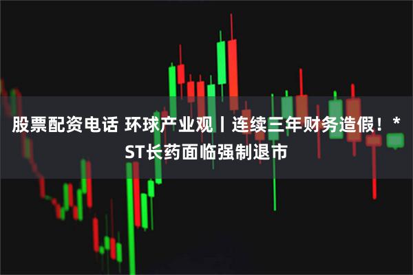 股票配资电话 环球产业观丨连续三年财务造假！*ST长药面临强制退市