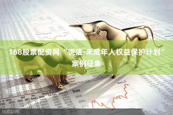 168股票配资网 “说法·未成年人权益保护计划”案例征集