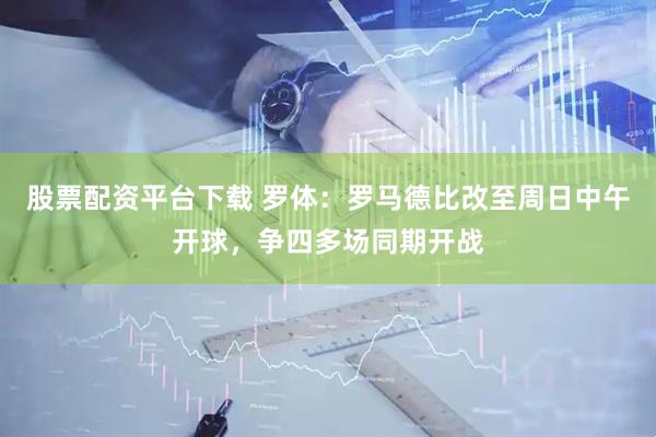 股票配资平台下载 罗体：罗马德比改至周日中午开球，争四多场同期开战