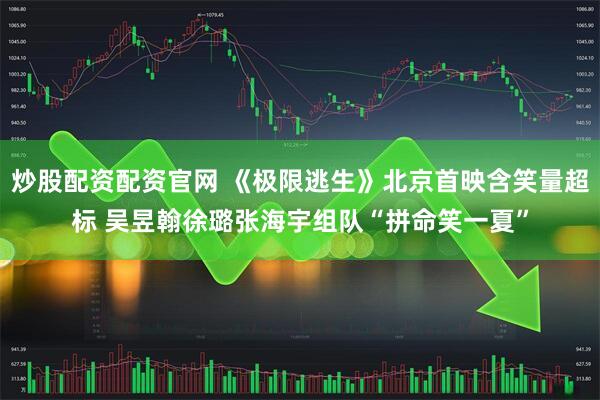 炒股配资配资官网 《极限逃生》北京首映含笑量超标 吴昱翰徐璐张海宇组队“拼命笑一夏”