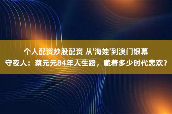 个人配资炒股配资 从'海娃'到澳门银幕守夜人：蔡元元84年人生路，藏着多少时代悲欢？